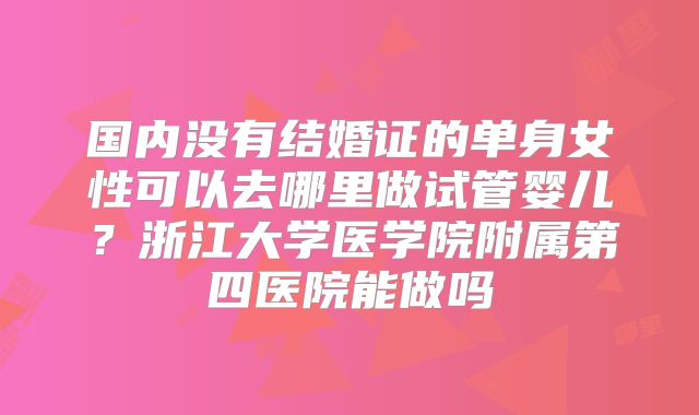 国内没有结婚证的单身女性可以去哪里做试管婴儿？浙江大学医学院附属第四医院能做吗
