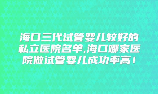 海口三代试管婴儿较好的私立医院名单,海口哪家医院做试管婴儿成功率高！
