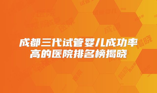 成都三代试管婴儿成功率高的医院排名榜揭晓