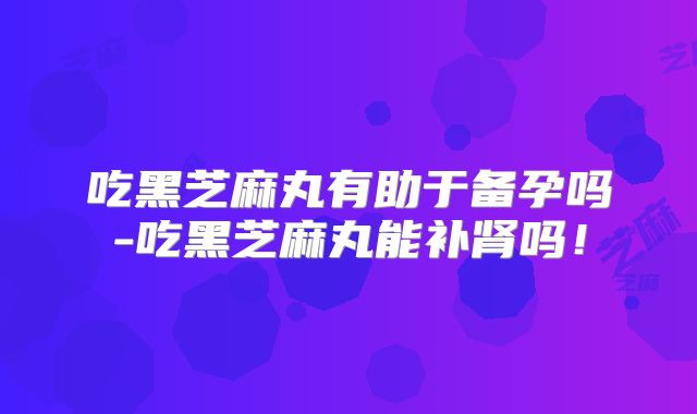 吃黑芝麻丸有助于备孕吗-吃黑芝麻丸能补肾吗!