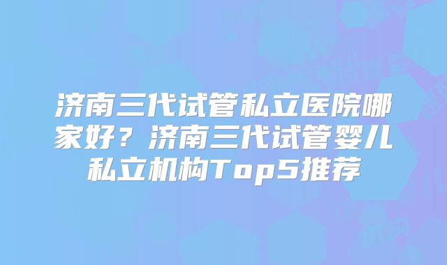 济南三代试管私立医院哪家好？济南三代试管婴儿私立机构Top5推荐