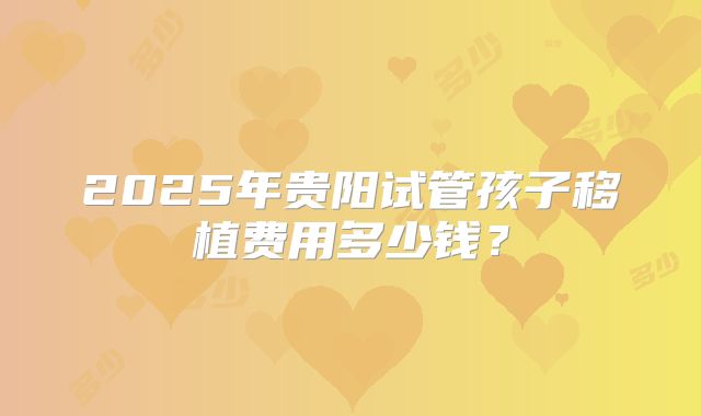2025年贵阳试管孩子移植费用多少钱？