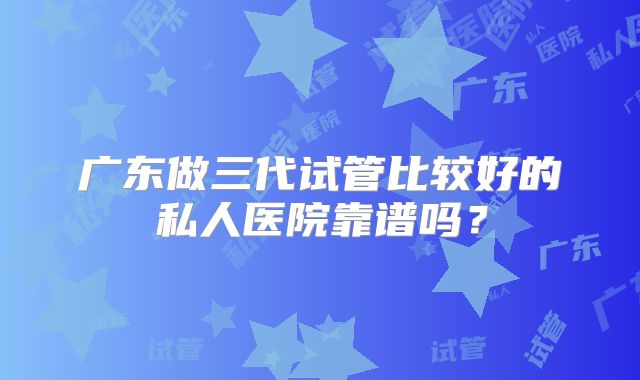 广东做三代试管比较好的私人医院靠谱吗?