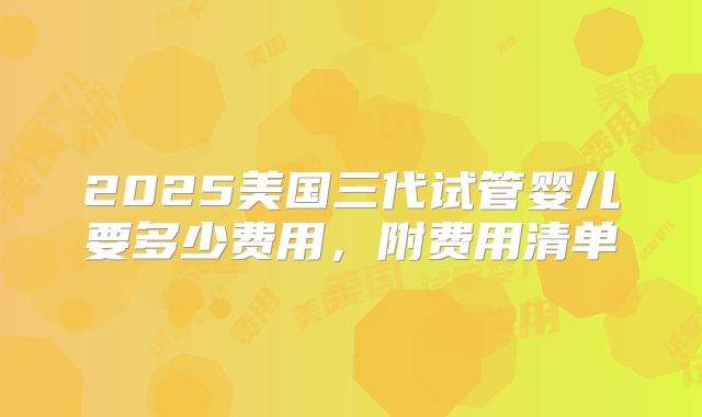 2025美国三代试管婴儿要多少费用，附费用清单