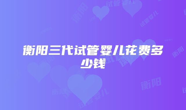 衡阳三代试管婴儿花费多少钱