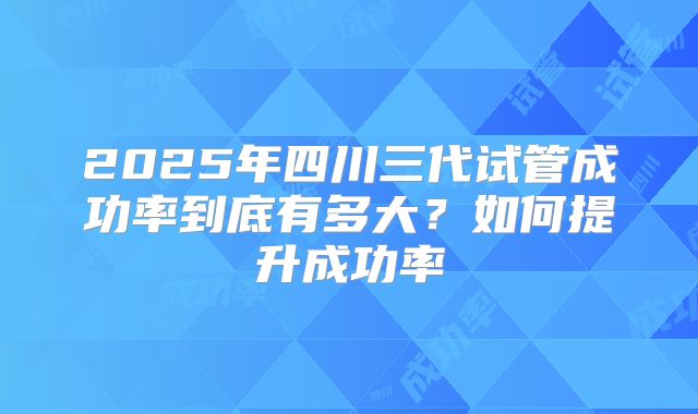 2025年四川三代试管成功率到底有多大?如何提升成功率