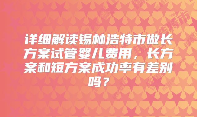 详细解读锡林浩特市做长方案试管婴儿费用,长方案和短方案成功率有差别吗?
