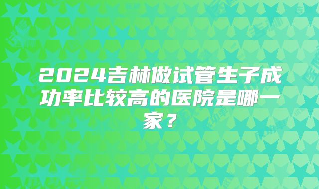 2024吉林做试管生子成功率比较高的医院是哪一家？