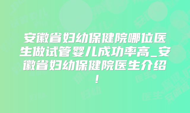安徽省妇幼保健院哪位医生做试管婴儿成功率高_安徽省妇幼保健院医生介绍！