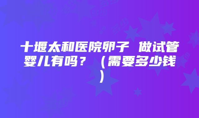 十堰太和医院卵子 做试管婴儿有吗？（需要多少钱）