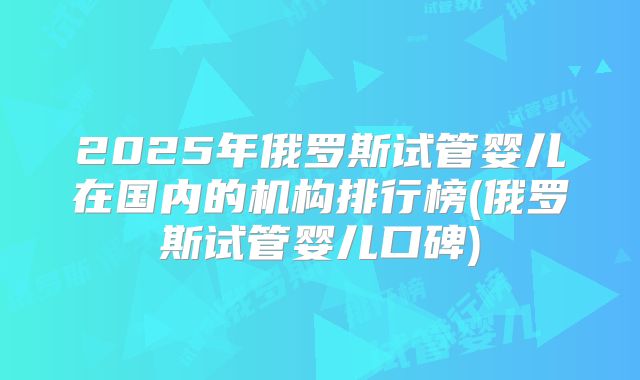 2025年俄罗斯试管婴儿在国内的机构排行榜(俄罗斯试管婴儿口碑)