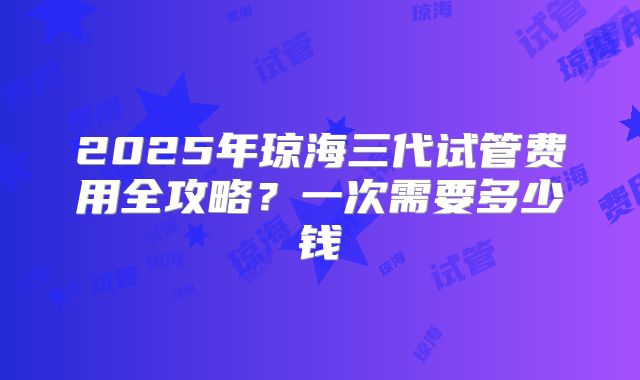 2025年琼海三代试管费用全攻略？一次需要多少钱