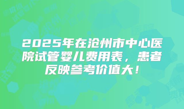 2025年在沧州市中心医院试管婴儿费用表，患者反映参考价值大！