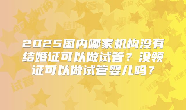 2025国内哪家机构没有结婚证可以做试管?没领证可以做试管婴儿吗?