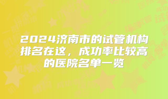 2024济南市的试管机构排名在这，成功率比较高的医院名单一览