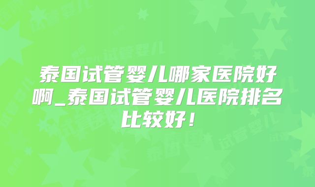 泰国试管婴儿哪家医院好啊_泰国试管婴儿医院排名比较好！