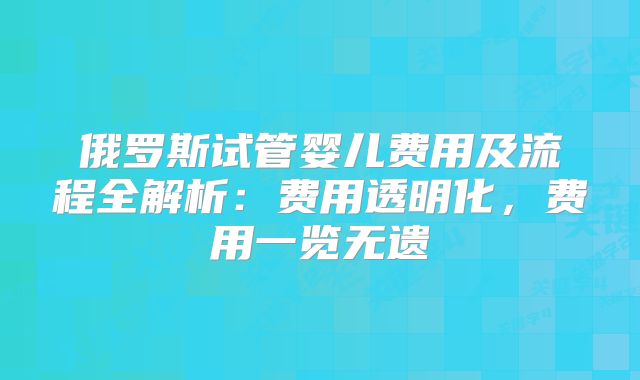 俄罗斯试管婴儿费用及流程全解析：费用透明化，费用一览无遗