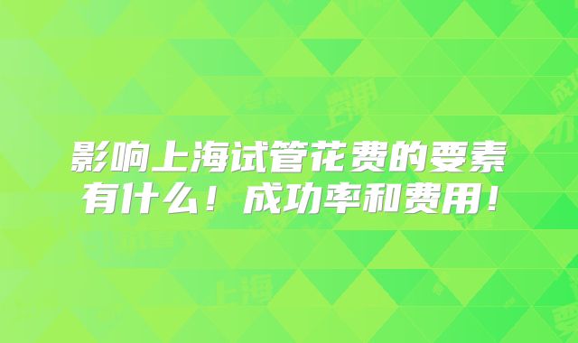 影响上海试管花费的要素有什么！成功率和费用！