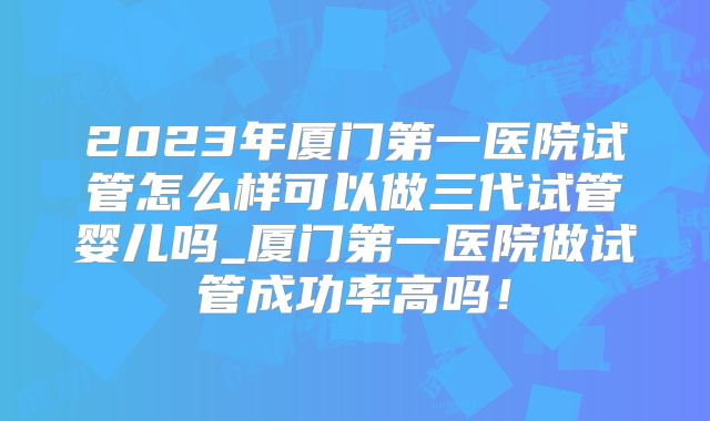 2023年厦门第一医院试管怎么样可以做三代试管婴儿吗_厦门第一医院做试管成功率高吗！