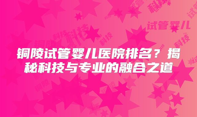 铜陵试管婴儿医院排名？揭秘科技与专业的融合之道