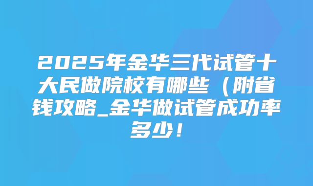 2025年金华三代试管十大民做院校有哪些（附省钱攻略_金华做试管成功率多少！
