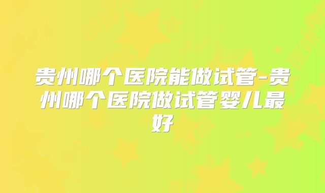 贵州哪个医院能做试管-贵州哪个医院做试管婴儿最好
