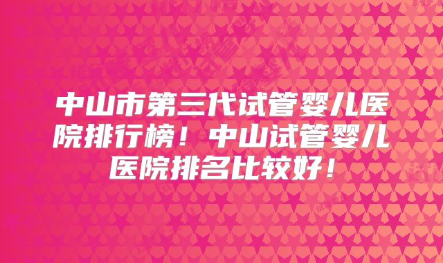 中山市第三代试管婴儿医院排行榜！中山试管婴儿医院排名比较好！