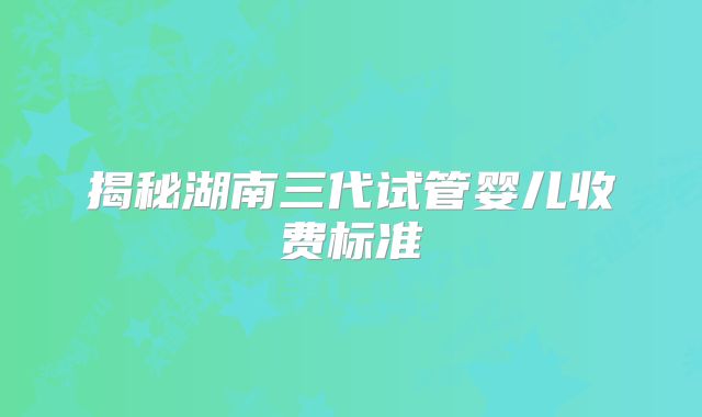 揭秘湖南三代试管婴儿收费标准