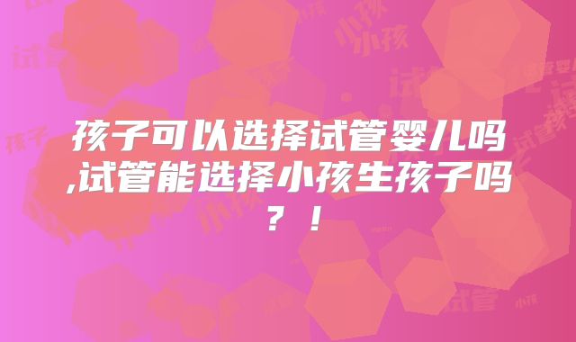 孩子可以选择试管婴儿吗,试管能选择小孩生孩子吗?!