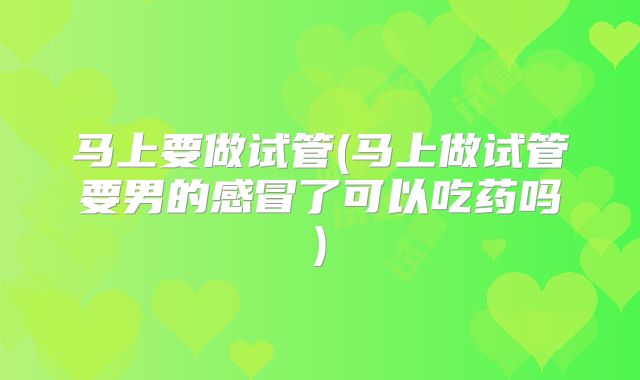 马上要做试管(马上做试管要男的感冒了可以吃药吗)