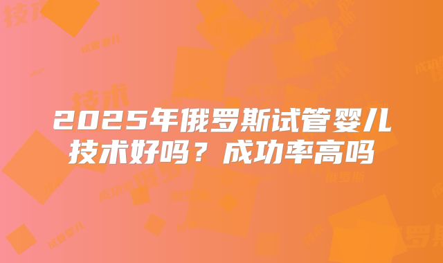 2025年俄罗斯试管婴儿技术好吗？成功率高吗