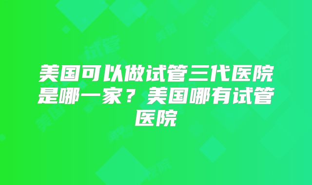 美国可以做试管三代医院是哪一家？美国哪有试管医院