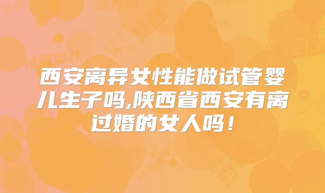 西安离异女性能做试管婴儿生子吗,陕西省西安有离过婚的女人吗!