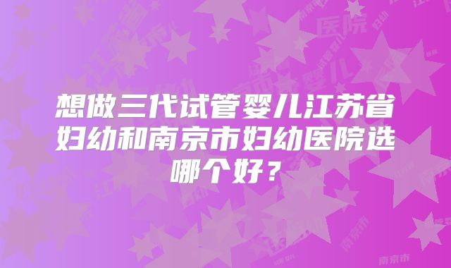 想做三代试管婴儿江苏省妇幼和南京市妇幼医院选哪个好？