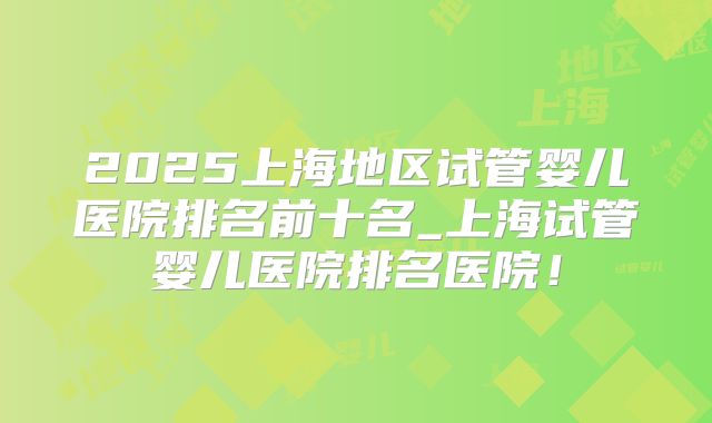 2025上海地区试管婴儿医院排名前十名_上海试管婴儿医院排名医院！