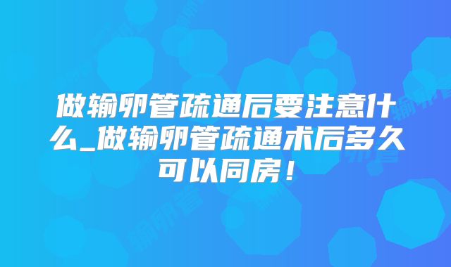 做输卵管疏通后要注意什么_做输卵管疏通术后多久可以同房！