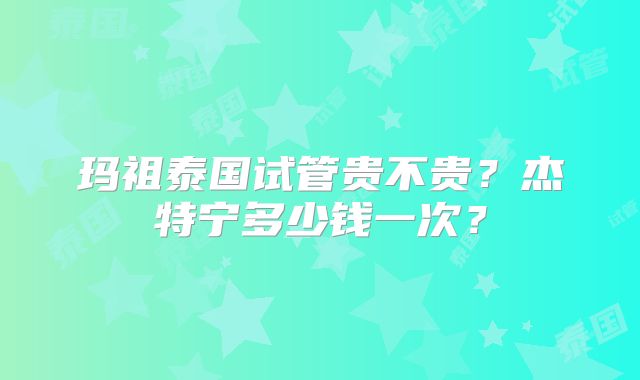玛祖泰国试管贵不贵？杰特宁多少钱一次？