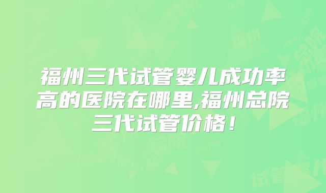 福州三代试管婴儿成功率高的医院在哪里,福州总院三代试管价格！