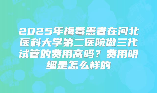 2025年梅毒患者在河北医科大学第二医院做三代试管的费用高吗？费用明细是怎么样的