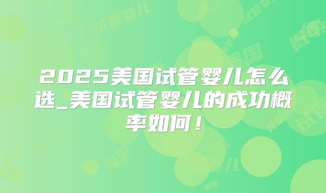 2025美国试管婴儿怎么选_美国试管婴儿的成功概率如何！