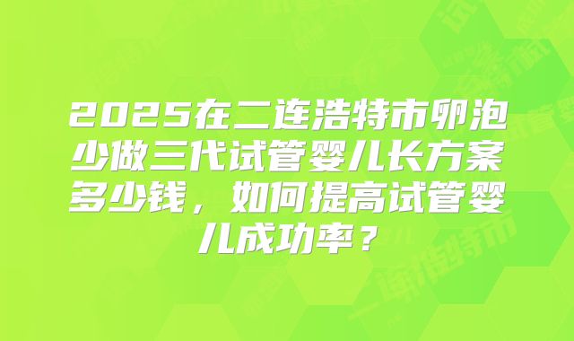 2025在二连浩特市卵泡少做三代试管婴儿长方案多少钱,如何提高试管婴儿成功率?