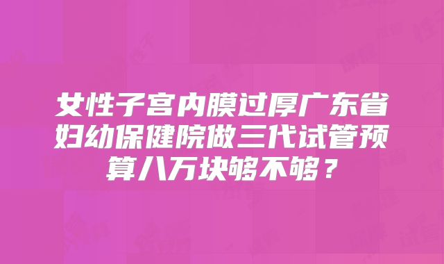 女性子宫内膜过厚广东省妇幼保健院做三代试管预算八万块够不够？