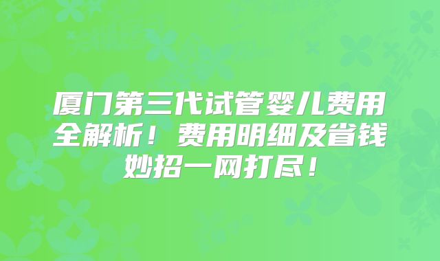 厦门第三代试管婴儿费用全解析！费用明细及省钱妙招一网打尽！