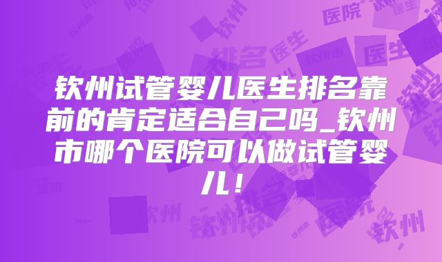 钦州试管婴儿医生排名靠前的肯定适合自己吗_钦州市哪个医院可以做试管婴儿!