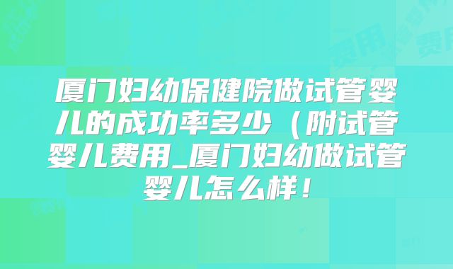 厦门妇幼保健院做试管婴儿的成功率多少（附试管婴儿费用_厦门妇幼做试管婴儿怎么样！
