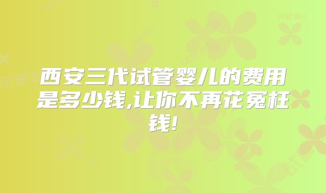 西安三代试管婴儿的费用是多少钱,让你不再花冤枉钱!