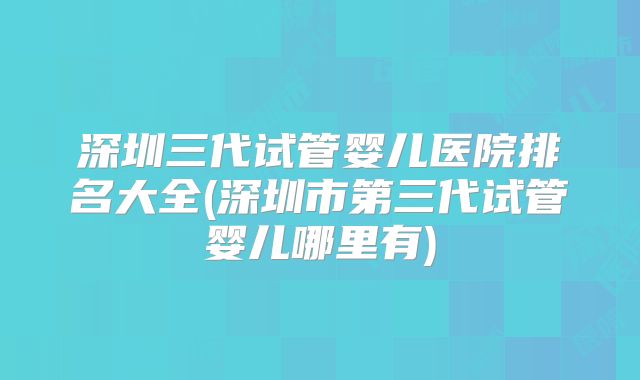 深圳三代试管婴儿医院排名大全(深圳市第三代试管婴儿哪里有)
