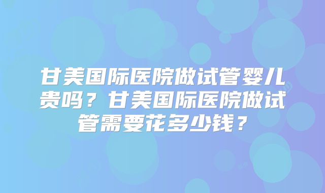 甘美国际医院做试管婴儿贵吗?甘美国际医院做试管需要花多少钱?