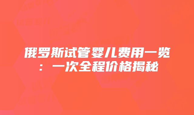俄罗斯试管婴儿费用一览：一次全程价格揭秘