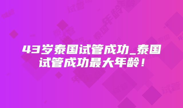 43岁泰国试管成功_泰国试管成功最大年龄！